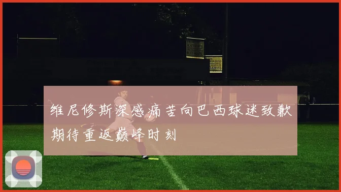 维尼修斯深感痛苦向巴西球迷致歉期待重返巅峰时刻
