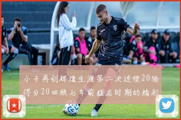 小卡再创辉煌生涯第二次连续20场得分20回顾七年前猛龙时期的精彩表现