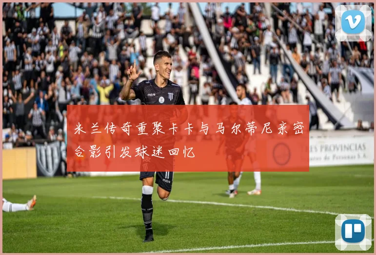 米兰传奇重聚卡卡与马尔蒂尼亲密合影引发球迷回忆