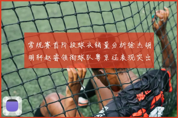 常规赛首阶段球衣销量分析徐杰胡明轩赵睿领衔球队粤京辽表现突出
