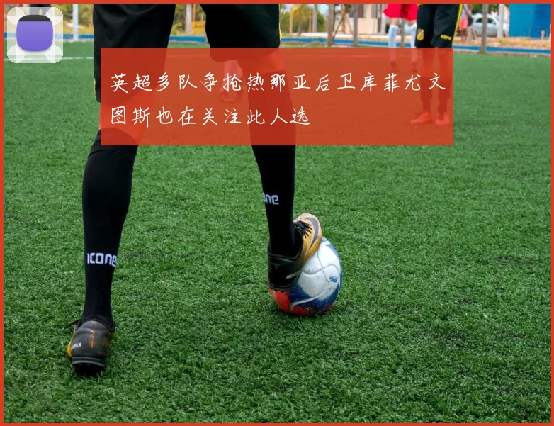 英超多队争抢热那亚后卫库菲尤文图斯也在关注此人选