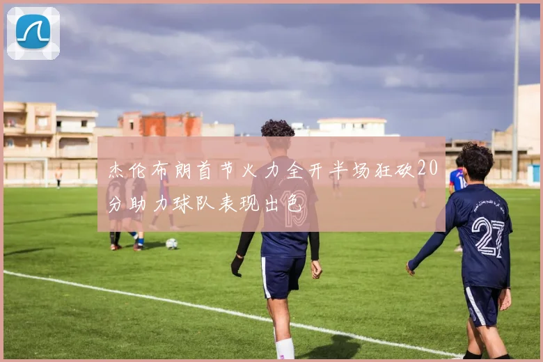 杰伦布朗首节火力全开半场狂砍20分助力球队表现出色