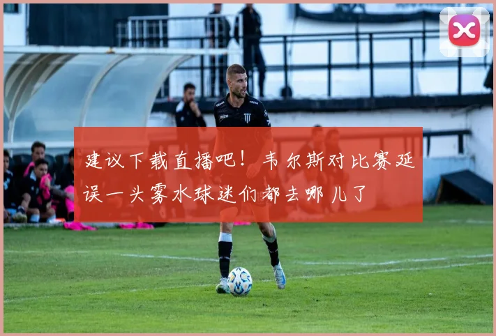 建议下载直播吧！韦尔斯对比赛延误一头雾水球迷们都去哪儿了