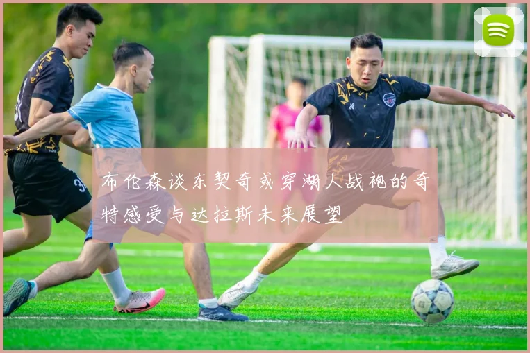 布伦森谈东契奇或穿湖人战袍的奇特感受与达拉斯未来展望