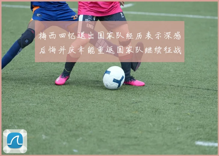 梅西回忆退出国家队经历表示深感后悔并庆幸能重返国家队继续征战