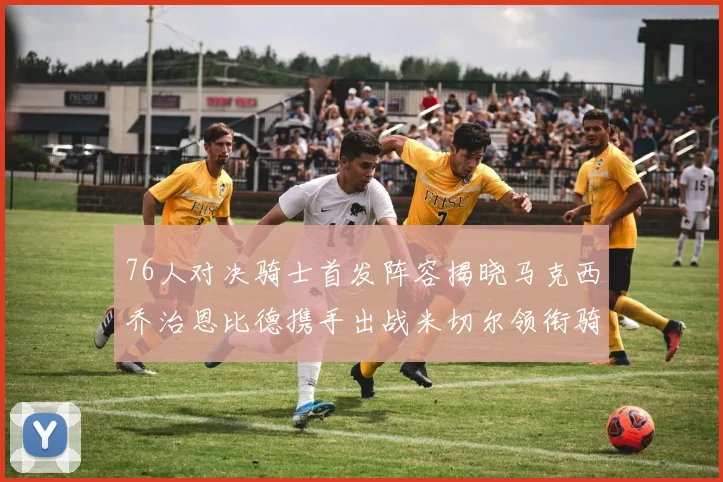 76人对决骑士首发阵容揭晓马克西乔治恩比德携手出战米切尔领衔骑士