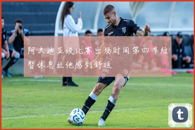 阿夫迪亚谈比赛出场时间第四节短暂休息让他感到舒适